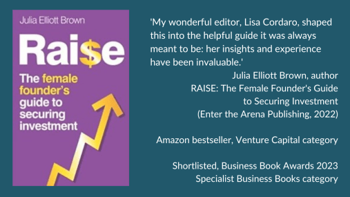 Testimonial box with a picture of the cover of 'RAISE: The Female Founder's Guide to Securing Investment', reads:
‘My wonderful editor, Lisa Cordaro, shaped this into the helpful guide it was always meant to be: her insights and experience have been invaluable.’
Julia Elliott Brown, author
RAISE: The Female Founder’s Guide to Securing Investment
(Enter the Arena Publishing, 2022)
Amazon bestseller, Venture Capital category
Shortlisted for the Business Book Awards 2023 – Specialist Business Books category